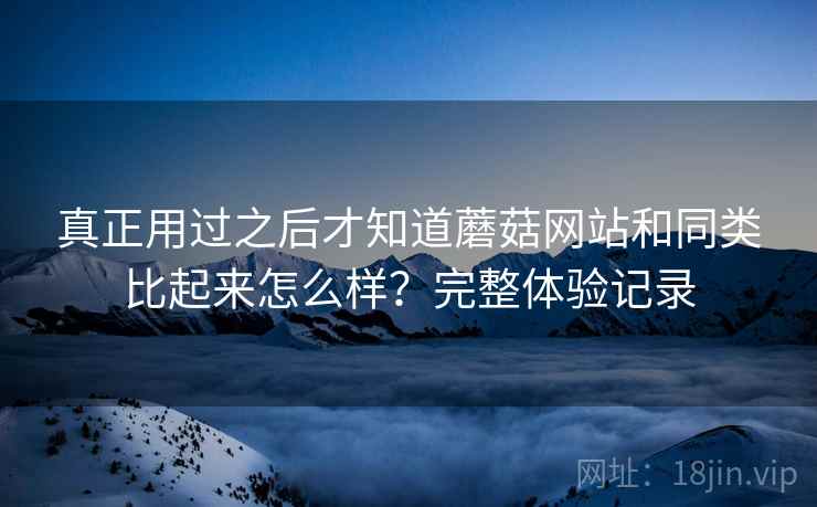 真正用过之后才知道蘑菇网站和同类比起来怎么样？完整体验记录