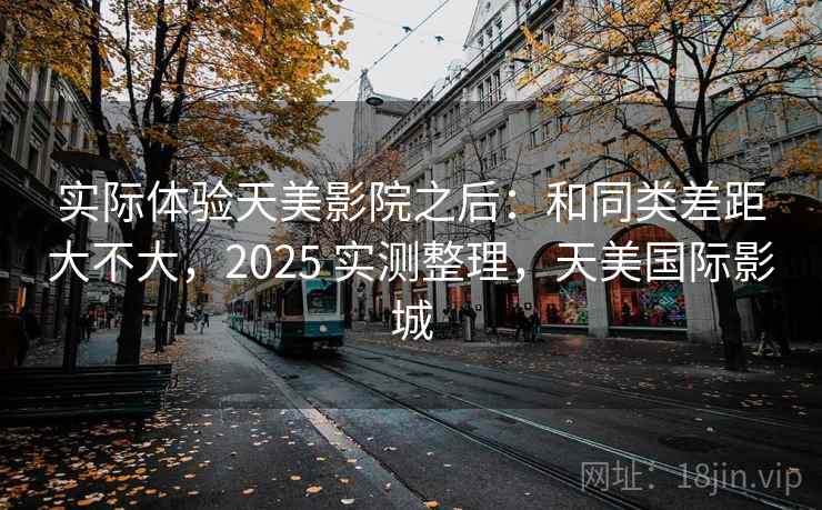 实际体验天美影院之后：和同类差距大不大，2025 实测整理，天美国际影城