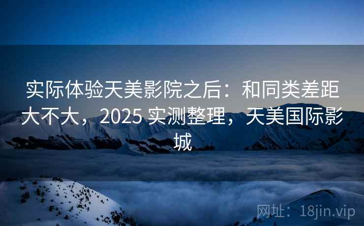 实际体验天美影院之后：和同类差距大不大，2025 实测整理，天美国际影城