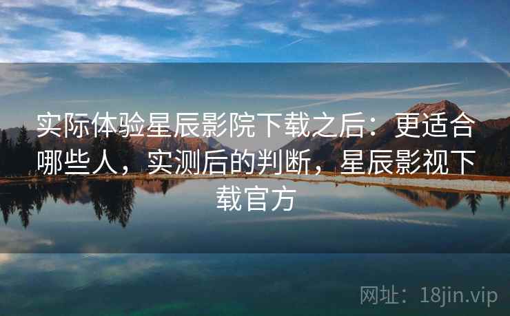 实际体验星辰影院下载之后：更适合哪些人，实测后的判断，星辰影视下载官方
