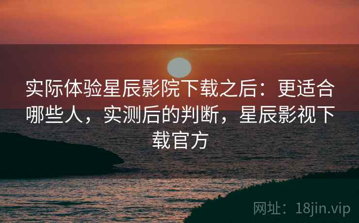 实际体验星辰影院下载之后：更适合哪些人，实测后的判断，星辰影视下载官方