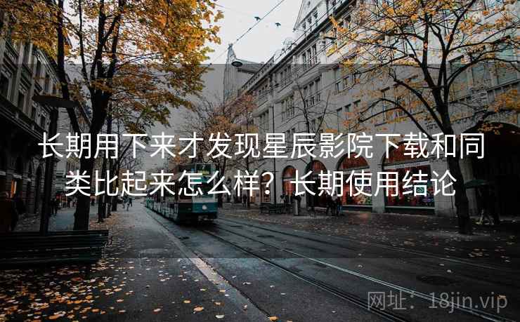 长期用下来才发现星辰影院下载和同类比起来怎么样？长期使用结论
