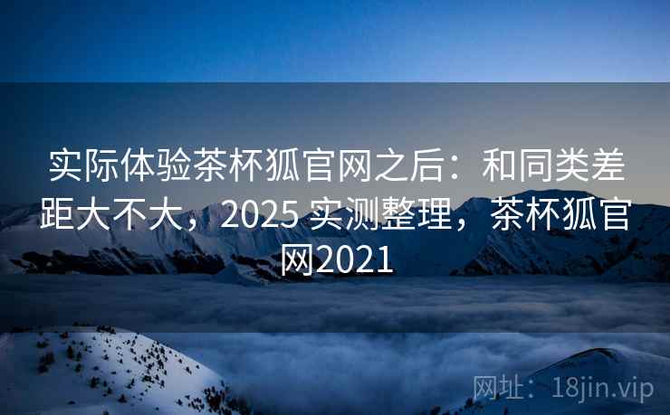 实际体验茶杯狐官网之后：和同类差距大不大，2025 实测整理，茶杯狐官网2021