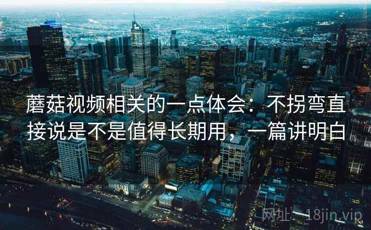 蘑菇视频相关的一点体会:不拐弯直接说是不是值得长期用,一篇讲明白 蘑菇视频相关的一点体会:不拐弯直接说是不是值得长期用,一篇讲明白