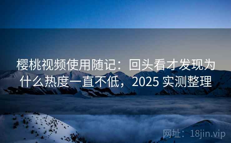 樱桃视频使用随记：回头看才发现为什么热度一直不低，2025 实测整理