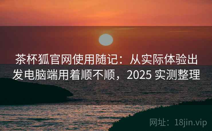 茶杯狐官网使用随记：从实际体验出发电脑端用着顺不顺，2025 实测整理