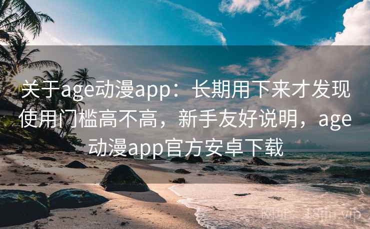 关于age动漫app：长期用下来才发现使用门槛高不高，新手友好说明，age动漫app官方安卓下载