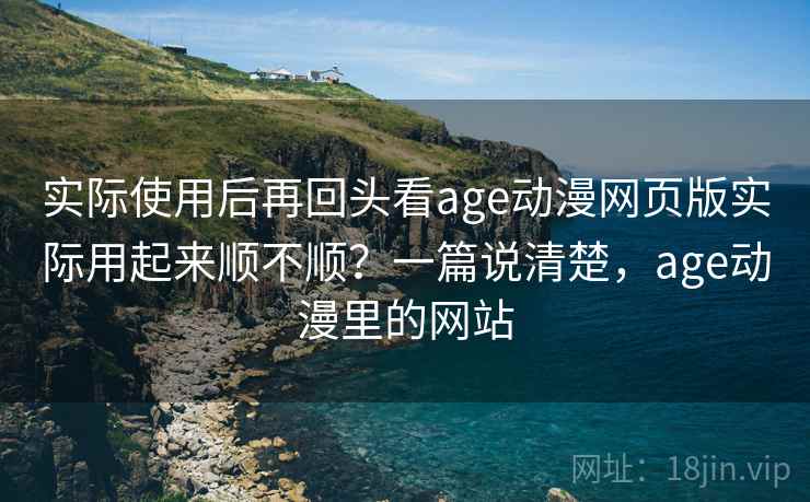 实际使用后再回头看age动漫网页版实际用起来顺不顺？一篇说清楚，age动漫里的网站