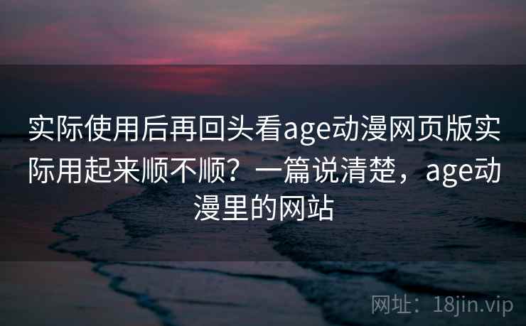 实际使用后再回头看age动漫网页版实际用起来顺不顺？一篇说清楚，age动漫里的网站