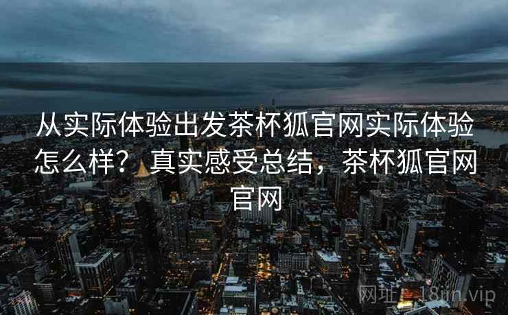 从实际体验出发茶杯狐官网实际体验怎么样？ 真实感受总结，茶杯狐官网官网