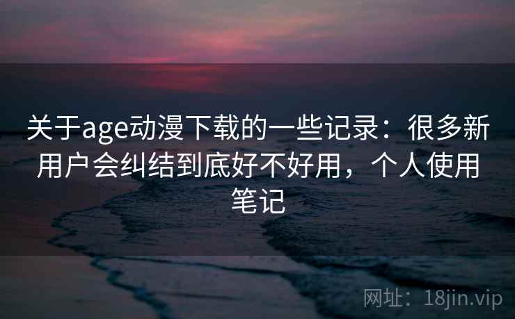 关于age动漫下载的一些记录：很多新用户会纠结到底好不好用，个人使用笔记