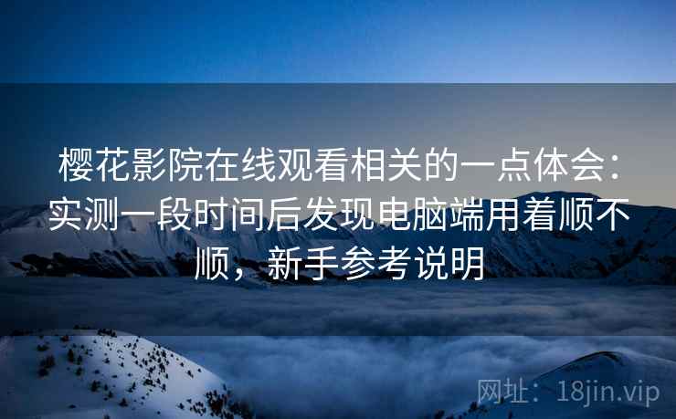 樱花影院在线观看相关的一点体会：实测一段时间后发现电脑端用着顺不顺，新手参考说明