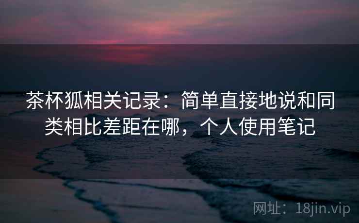 茶杯狐相关记录:简单直接地说和同类相比差距在哪,个人使用笔记 茶杯狐相关记录:简单直接地说和同类相比差距在哪,个人使用笔记