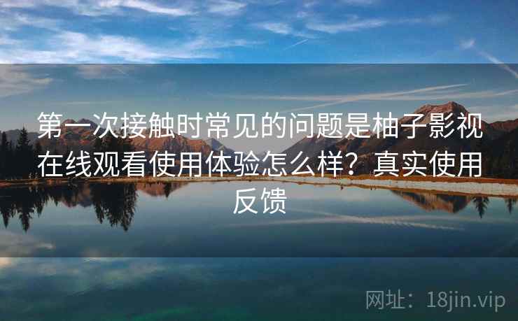 第一次接触时常见的问题是柚子影视在线观看使用体验怎么样？真实使用反馈