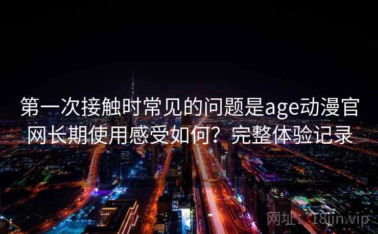 第一次接触时常见的问题是age动漫官网长期使用感受如何？完整体验记录