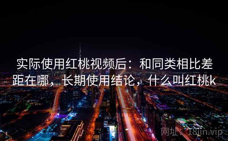 实际使用红桃视频后：和同类相比差距在哪，长期使用结论，什么叫红桃k
