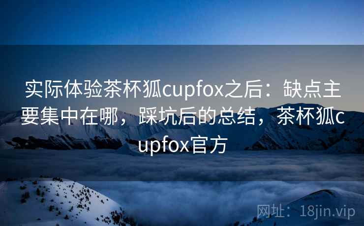 实际体验茶杯狐cupfox之后:缺点主要集中在哪,踩坑后的总结,茶杯狐cupfox官方 实际体验茶杯狐cupfox之后:缺点主要集中在哪,踩坑后的总结,茶杯狐cupfox官方