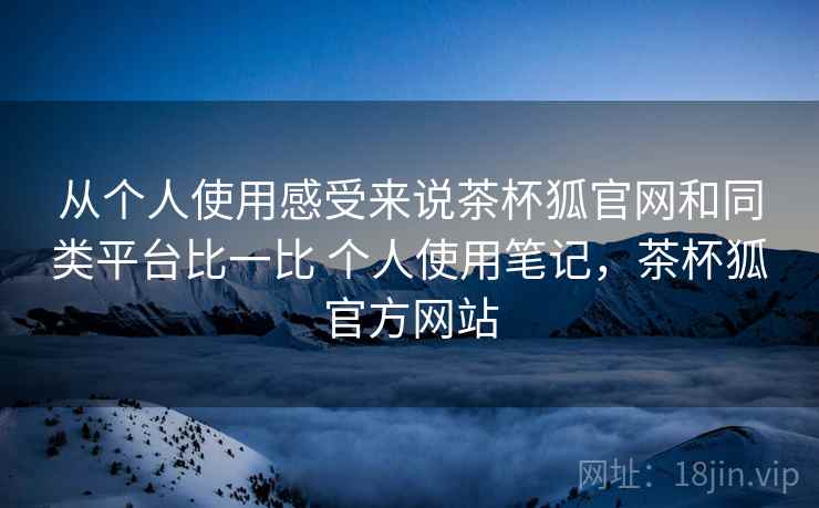从个人使用感受来说茶杯狐官网和同类平台比一比 个人使用笔记，茶杯狐官方网站