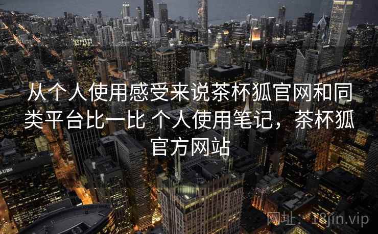 从个人使用感受来说茶杯狐官网和同类平台比一比 个人使用笔记,茶杯狐官方网站 从个人使用感受来说茶杯狐官网和同类平台比一比 个人使用笔记,茶杯狐官方网站