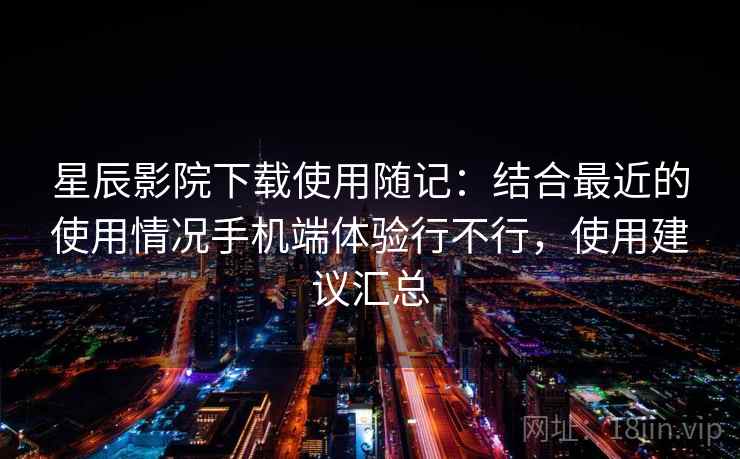 星辰影院下载使用随记：结合最近的使用情况手机端体验行不行，使用建议汇总