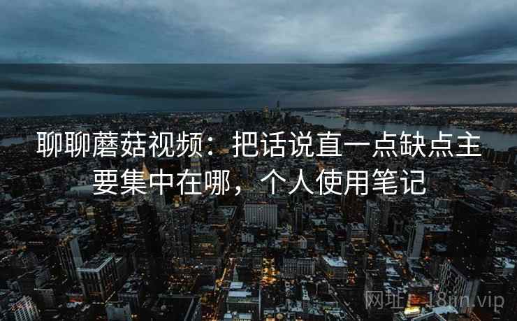 聊聊蘑菇视频:把话说直一点缺点主要集中在哪,个人使用笔记 聊聊蘑菇视频:把话说直一点缺点主要集中在哪,个人使用笔记