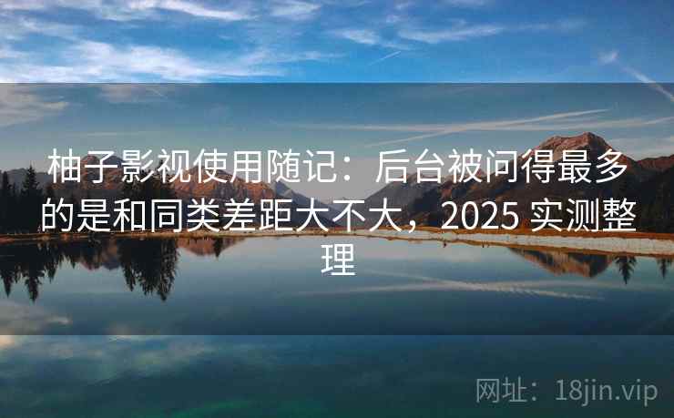 柚子影视使用随记：后台被问得最多的是和同类差距大不大，2025 实测整理