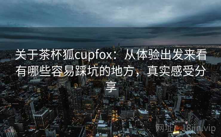 关于茶杯狐cupfox：从体验出发来看有哪些容易踩坑的地方，真实感受分享