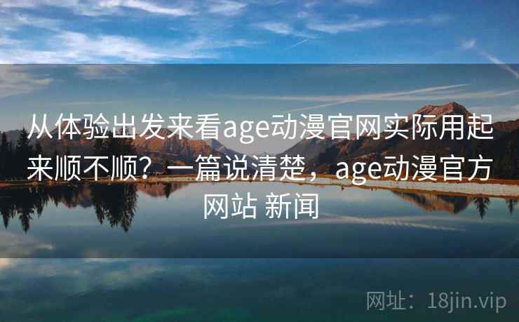 从体验出发来看age动漫官网实际用起来顺不顺？一篇说清楚，age动漫官方网站 新闻