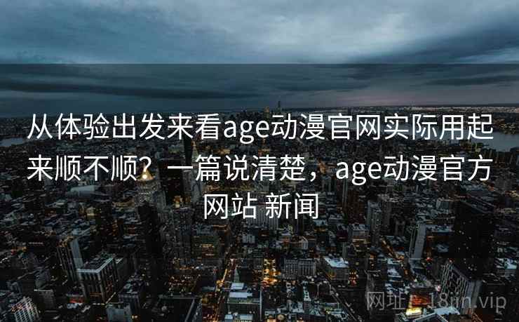 从体验出发来看age动漫官网实际用起来顺不顺?一篇说清楚,age动漫官方网站 新闻 从体验出发来看age动漫官网实际用起来顺不顺?一篇说清楚,age动漫官方网站 新闻