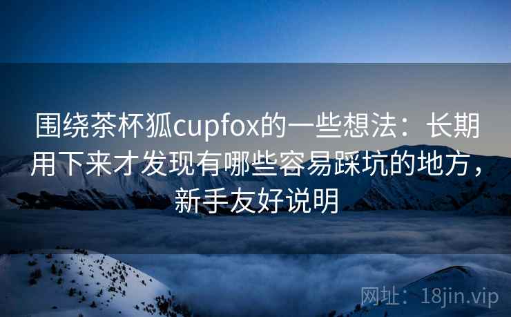 围绕茶杯狐cupfox的一些想法：长期用下来才发现有哪些容易踩坑的地方，新手友好说明