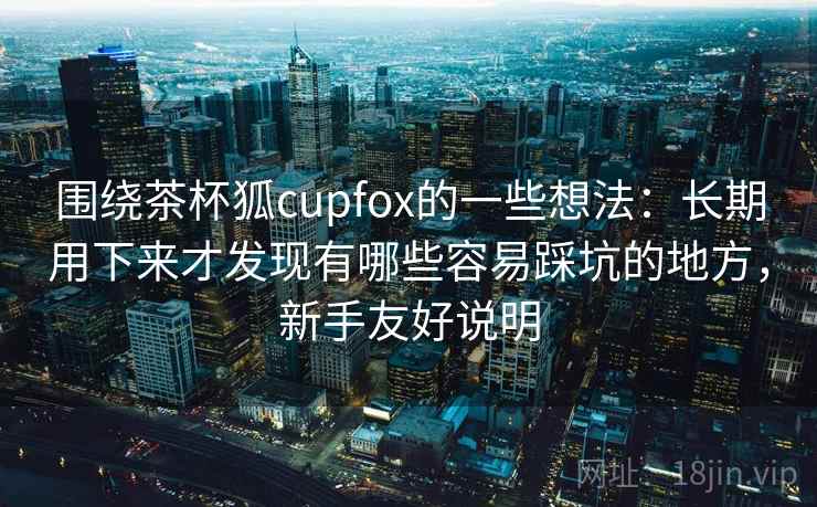 围绕茶杯狐cupfox的一些想法：长期用下来才发现有哪些容易踩坑的地方，新手友好说明