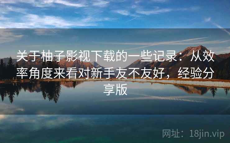 关于柚子影视下载的一些记录：从效率角度来看对新手友不友好，经验分享版