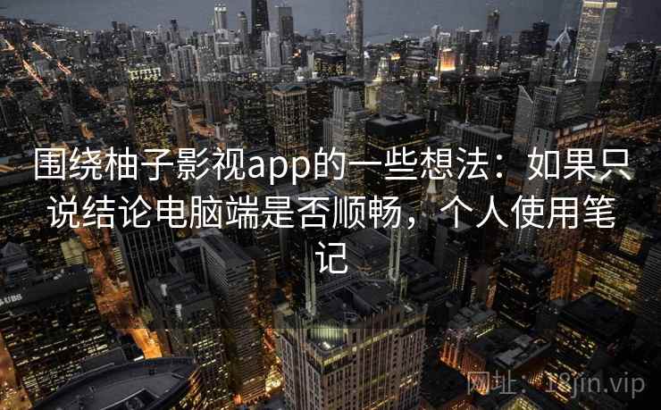 围绕柚子影视app的一些想法:如果只说结论电脑端是否顺畅,个人使用笔记 围绕柚子影视app的一些想法:如果只说结论电脑端是否顺畅,个人使用笔记