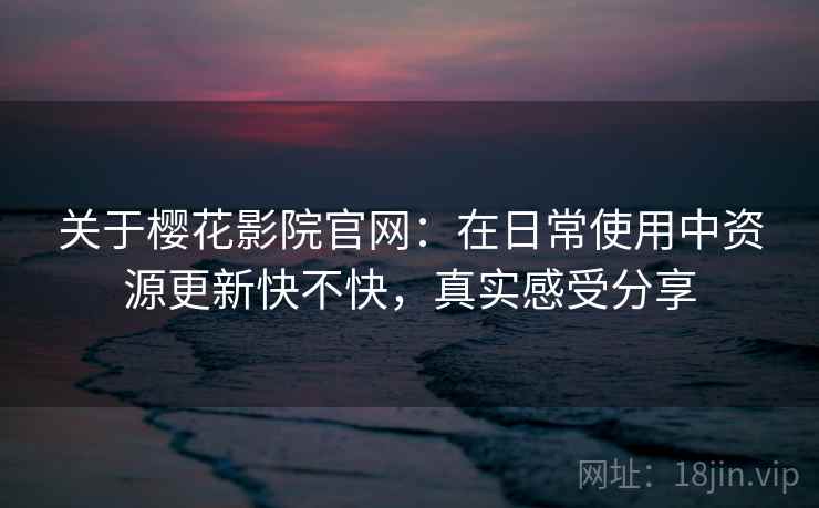 关于樱花影院官网:在日常使用中资源更新快不快,真实感受分享 关于樱花影院官网:在日常使用中资源更新快不快,真实感受分享