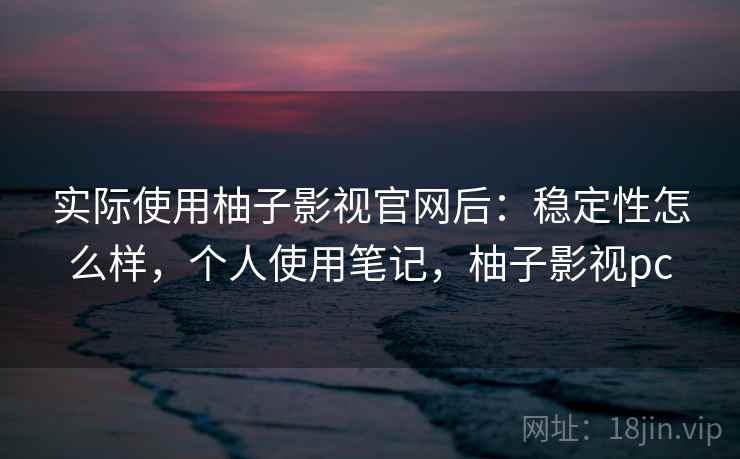 实际使用柚子影视官网后：稳定性怎么样，个人使用笔记，柚子影视pc