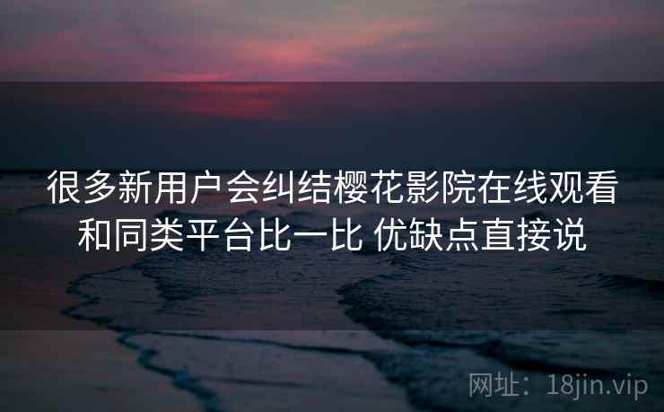 很多新用户会纠结樱花影院在线观看和同类平台比一比 优缺点直接说 很多新用户会纠结樱花影院在线观看和同类平台比一比 优缺点直接说