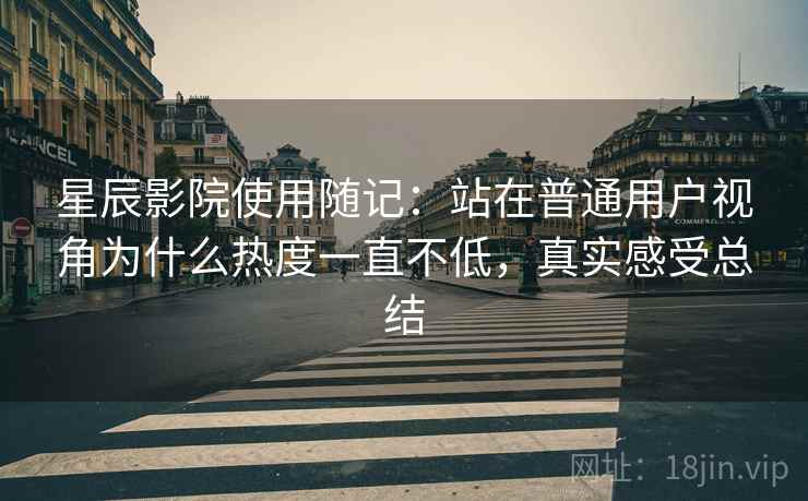 星辰影院使用随记：站在普通用户视角为什么热度一直不低，真实感受总结
