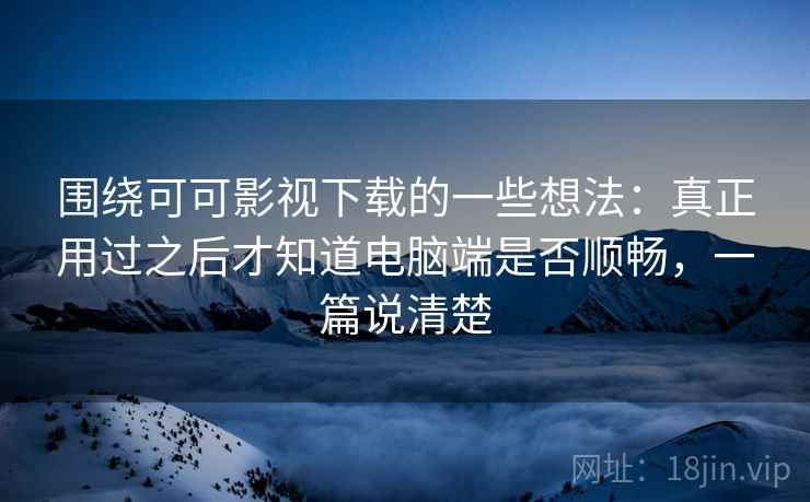 围绕可可影视下载的一些想法：真正用过之后才知道电脑端是否顺畅，一篇说清楚