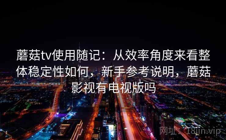 蘑菇tv使用随记：从效率角度来看整体稳定性如何，新手参考说明，蘑菇影视有电视版吗
