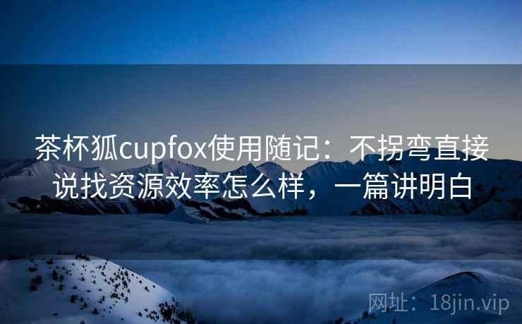 茶杯狐cupfox使用随记:不拐弯直接说找资源效率怎么样,一篇讲明白 茶杯狐cupfox使用随记:不拐弯直接说找资源效率怎么样,一篇讲明白
