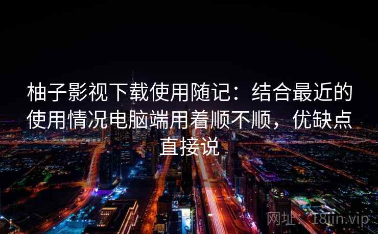 柚子影视下载使用随记：结合最近的使用情况电脑端用着顺不顺，优缺点直接说