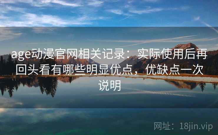 age动漫官网相关记录：实际使用后再回头看有哪些明显优点，优缺点一次说明