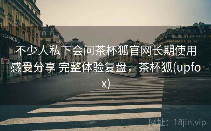 不少人私下会问茶杯狐官网长期使用感受分享 完整体验复盘，茶杯狐(upfox)