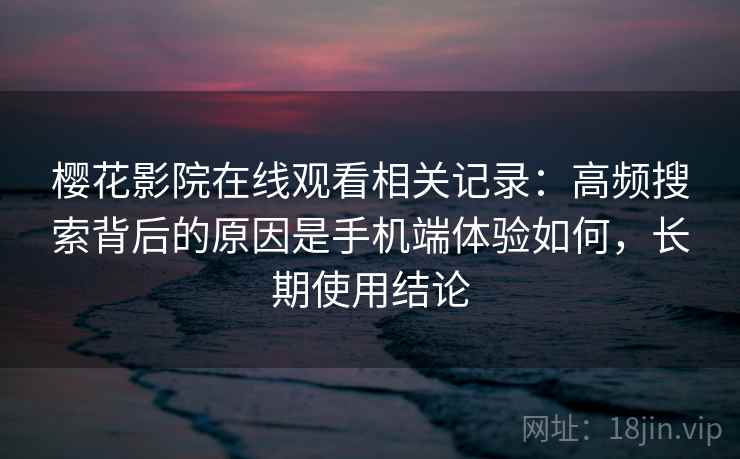 樱花影院在线观看相关记录：高频搜索背后的原因是手机端体验如何，长期使用结论