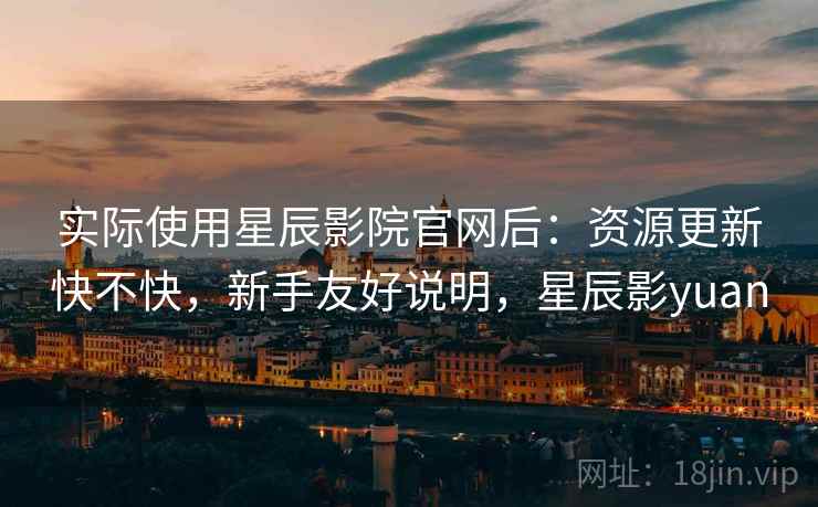 实际使用星辰影院官网后：资源更新快不快，新手友好说明，星辰影yuan