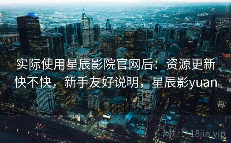 实际使用星辰影院官网后:资源更新快不快,新手友好说明,星辰影yuan 实际使用星辰影院官网后:资源更新快不快,新手友好说明,星辰影yuan