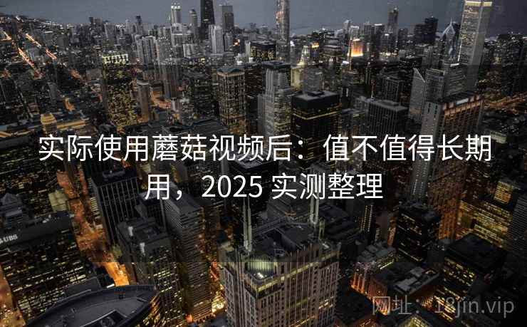 实际使用蘑菇视频后:值不值得长期用,2025 实测整理 实际使用蘑菇视频后:值不值得长期用,2025 实测整理