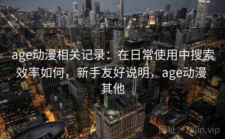 age动漫相关记录：在日常使用中搜索效率如何，新手友好说明，age动漫 其他