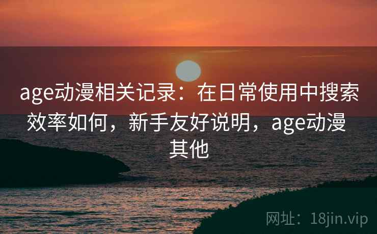 age动漫相关记录：在日常使用中搜索效率如何，新手友好说明，age动漫 其他