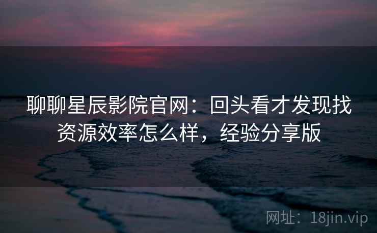 聊聊星辰影院官网：回头看才发现找资源效率怎么样，经验分享版